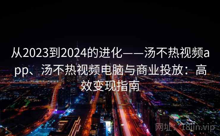 从2023到2024的进化——汤不热视频app、汤不热视频电脑与商业投放：高效变现指南