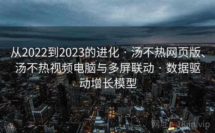 从2022到2023的进化 · 汤不热网页版、汤不热视频电脑与多屏联动 · 数据驱动增长模型