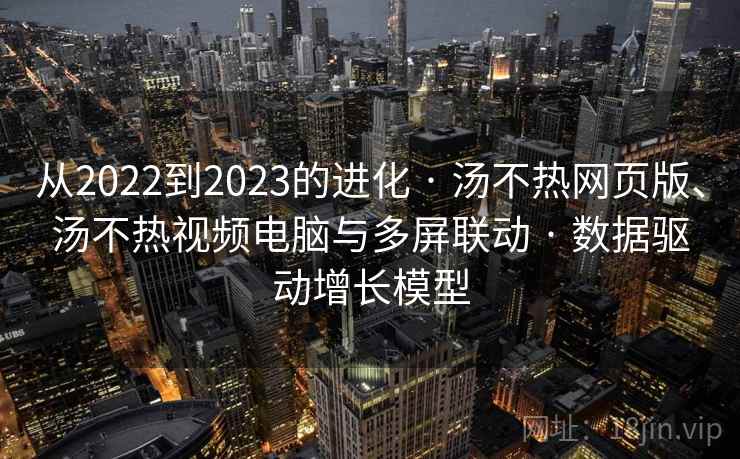 从2022到2023的进化 · 汤不热网页版、汤不热视频电脑与多屏联动 · 数据驱动增长模型