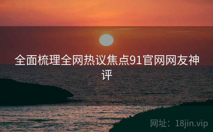 全面梳理全网热议焦点91官网网友神评