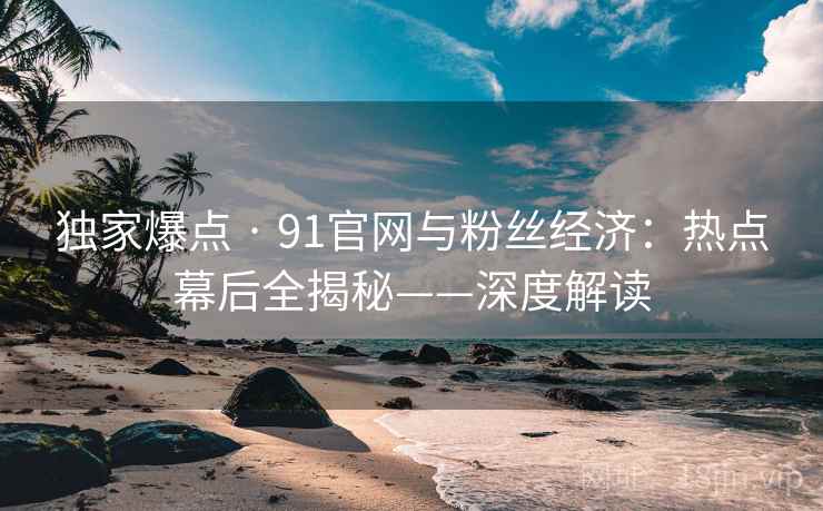 独家爆点 · 91官网与粉丝经济：热点幕后全揭秘——深度解读