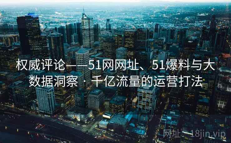 权威评论——51网网址、51爆料与大数据洞察 · 千亿流量的运营打法