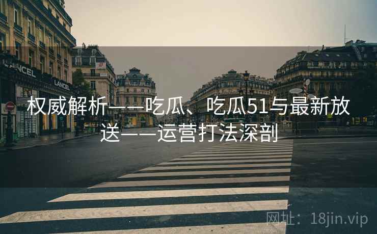 权威解析——吃瓜、吃瓜51与最新放送——运营打法深剖