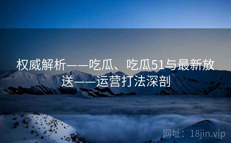 权威解析——吃瓜、吃瓜51与最新放送——运营打法深剖