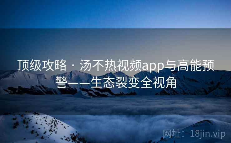顶级攻略 · 汤不热视频app与高能预警——生态裂变全视角