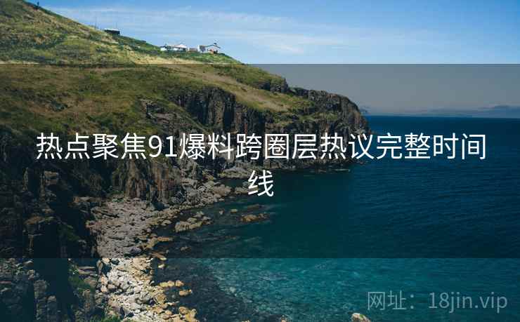 热点聚焦91爆料跨圈层热议完整时间线