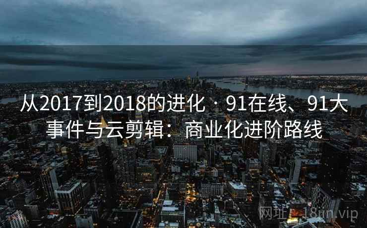 从2017到2018的进化 · 91在线、91大事件与云剪辑：商业化进阶路线