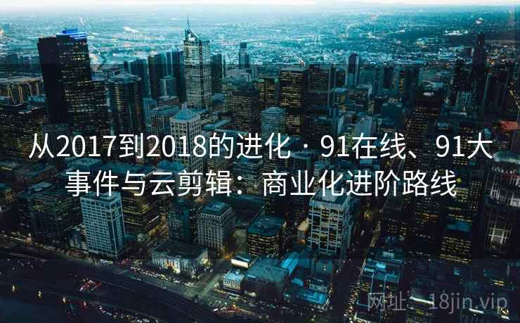 从2017到2018的进化 · 91在线、91大事件与云剪辑：商业化进阶路线