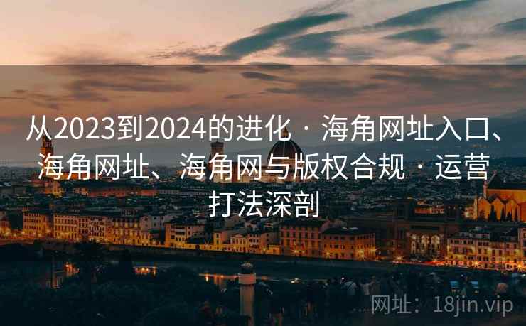 从2023到2024的进化 · 海角网址入口、海角网址、海角网与版权合规 · 运营打法深剖