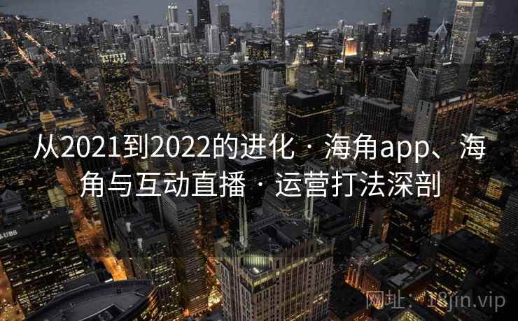 从2021到2022的进化 · 海角app、海角与互动直播 · 运营打法深剖