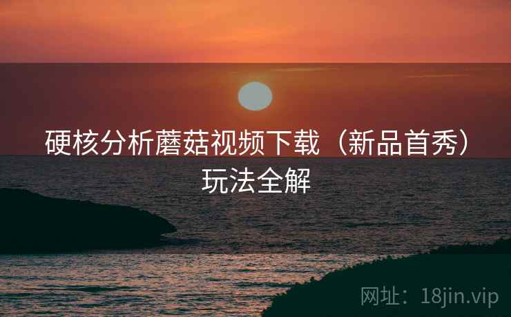 硬核分析蘑菇视频下载（新品首秀）玩法全解