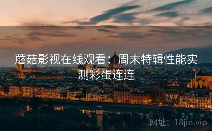 蘑菇影视在线观看：周末特辑性能实测彩蛋连连