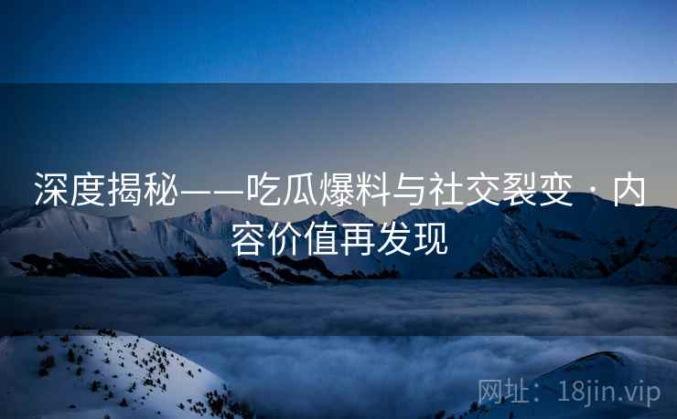 深度揭秘——吃瓜爆料与社交裂变 · 内容价值再发现