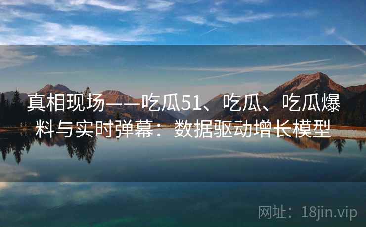真相现场——吃瓜51、吃瓜、吃瓜爆料与实时弹幕：数据驱动增长模型