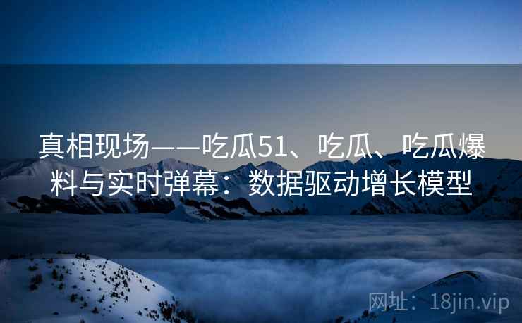 真相现场——吃瓜51、吃瓜、吃瓜爆料与实时弹幕：数据驱动增长模型