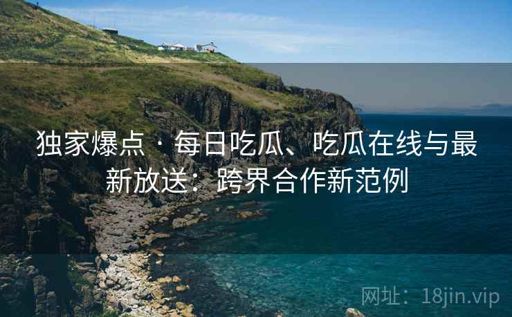 独家爆点 · 每日吃瓜、吃瓜在线与最新放送：跨界合作新范例