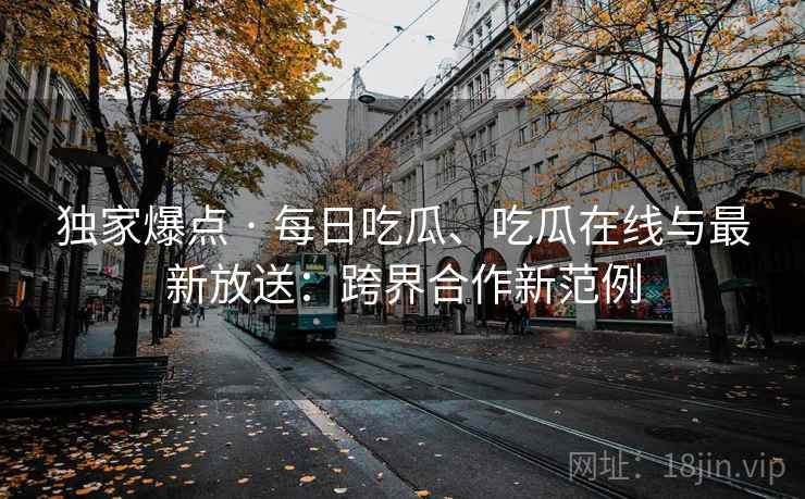 独家爆点 · 每日吃瓜、吃瓜在线与最新放送：跨界合作新范例
