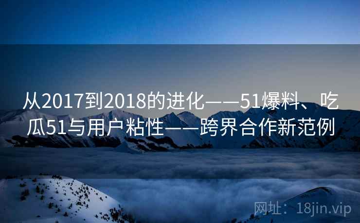 从2017到2018的进化——51爆料、吃瓜51与用户粘性——跨界合作新范例