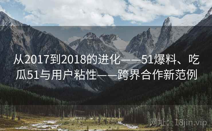 从2017到2018的进化——51爆料、吃瓜51与用户粘性——跨界合作新范例