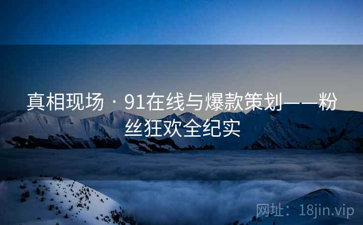 真相现场 · 91在线与爆款策划——粉丝狂欢全纪实