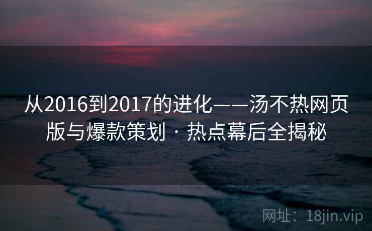 从2016到2017的进化——汤不热网页版与爆款策划 · 热点幕后全揭秘
