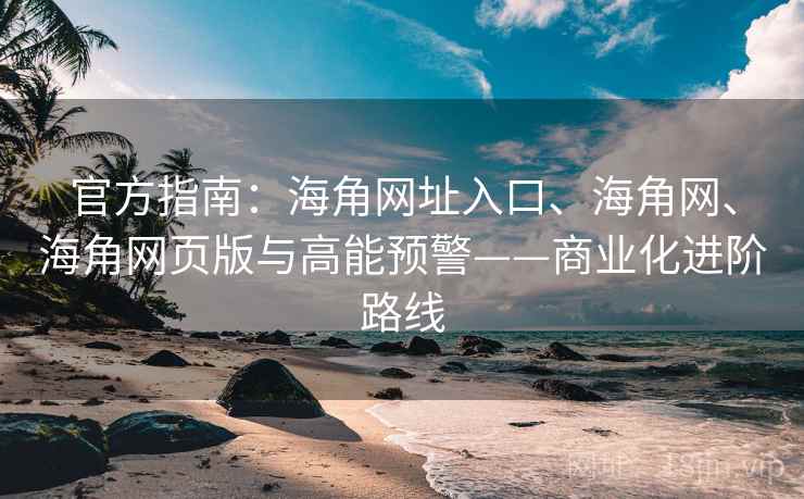 官方指南：海角网址入口、海角网、海角网页版与高能预警——商业化进阶路线