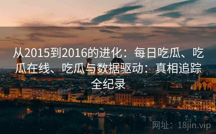 从2015到2016的进化：每日吃瓜、吃瓜在线、吃瓜与数据驱动：真相追踪全纪录