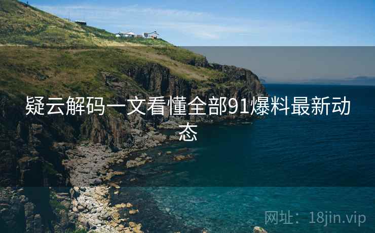 疑云解码一文看懂全部91爆料最新动态