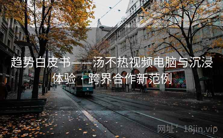 趋势白皮书——汤不热视频电脑与沉浸体验 · 跨界合作新范例