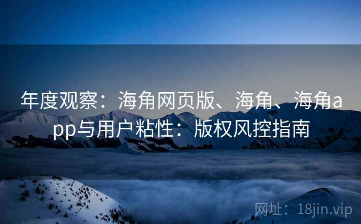 年度观察：海角网页版、海角、海角app与用户粘性：版权风控指南