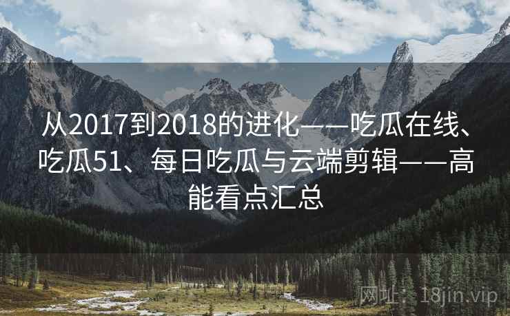 从2017到2018的进化——吃瓜在线、吃瓜51、每日吃瓜与云端剪辑——高能看点汇总