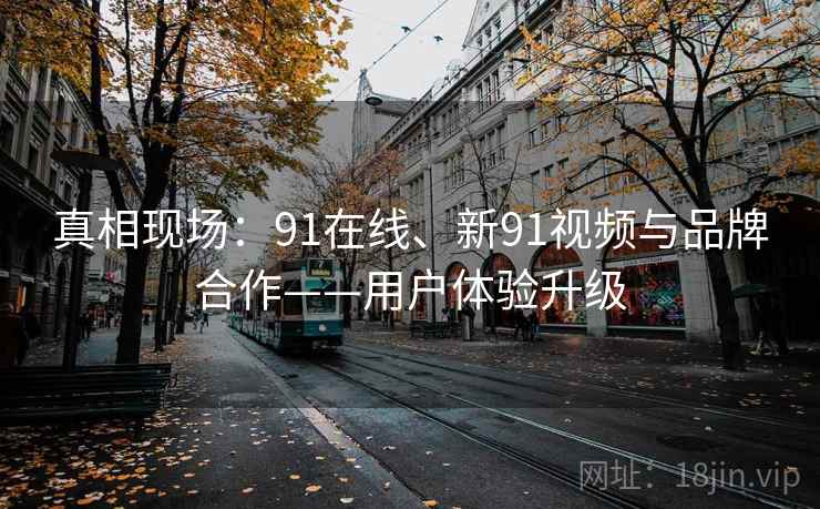 真相现场：91在线、新91视频与品牌合作——用户体验升级