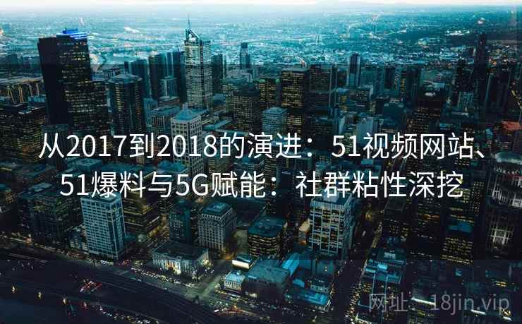 从2017到2018的演进：51视频网站、51爆料与5G赋能：社群粘性深挖