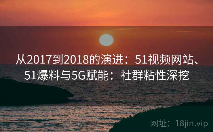 从2017到2018的演进：51视频网站、51爆料与5G赋能：社群粘性深挖