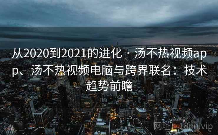 从2020到2021的进化 · 汤不热视频app、汤不热视频电脑与跨界联名：技术趋势前瞻