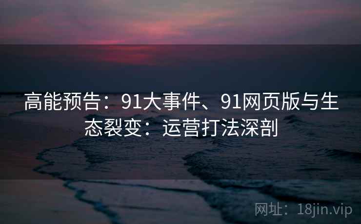 高能预告：91大事件、91网页版与生态裂变：运营打法深剖