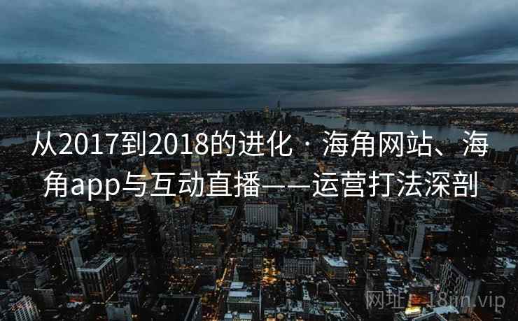从2017到2018的进化 · 海角网站、海角app与互动直播——运营打法深剖