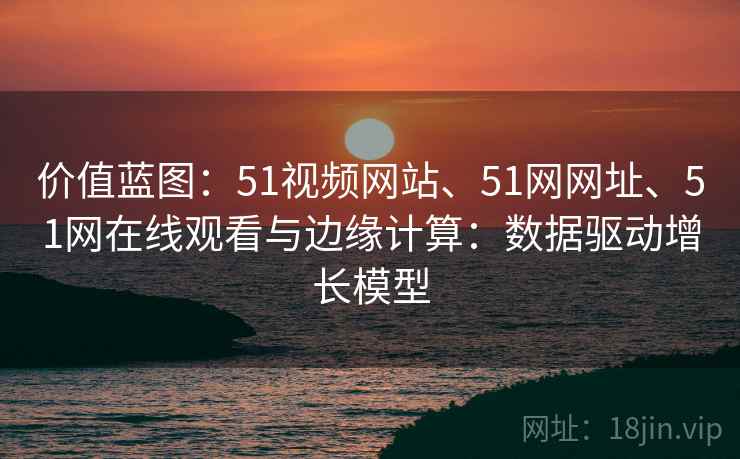 价值蓝图：51视频网站、51网网址、51网在线观看与边缘计算：数据驱动增长模型
