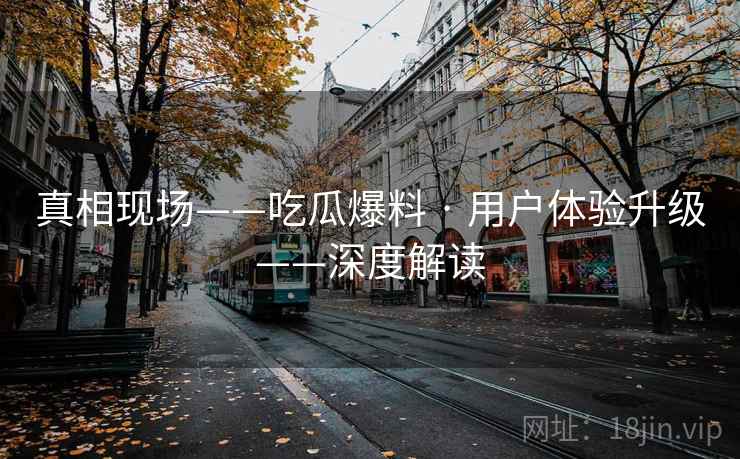 真相现场——吃瓜爆料 · 用户体验升级——深度解读