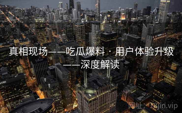 真相现场——吃瓜爆料 · 用户体验升级——深度解读