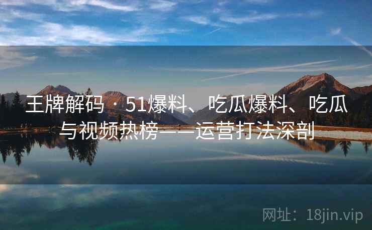 王牌解码 · 51爆料、吃瓜爆料、吃瓜与视频热榜——运营打法深剖