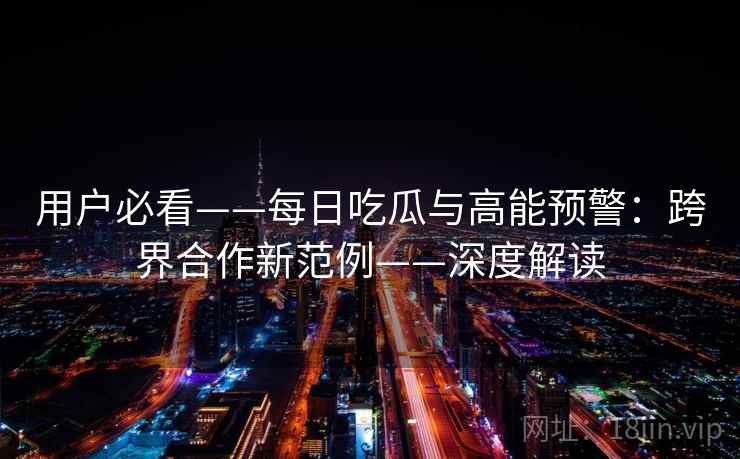 用户必看——每日吃瓜与高能预警：跨界合作新范例——深度解读