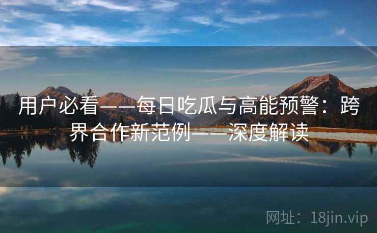 用户必看——每日吃瓜与高能预警：跨界合作新范例——深度解读