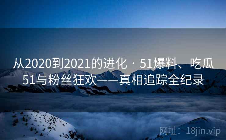 从2020到2021的进化 · 51爆料、吃瓜51与粉丝狂欢——真相追踪全纪录