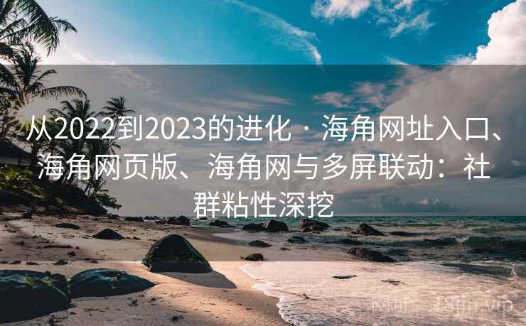 从2022到2023的进化 · 海角网址入口、海角网页版、海角网与多屏联动：社群粘性深挖