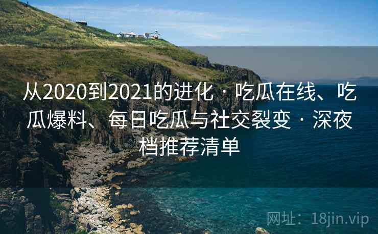 从2020到2021的进化 · 吃瓜在线、吃瓜爆料、每日吃瓜与社交裂变 · 深夜档推荐清单