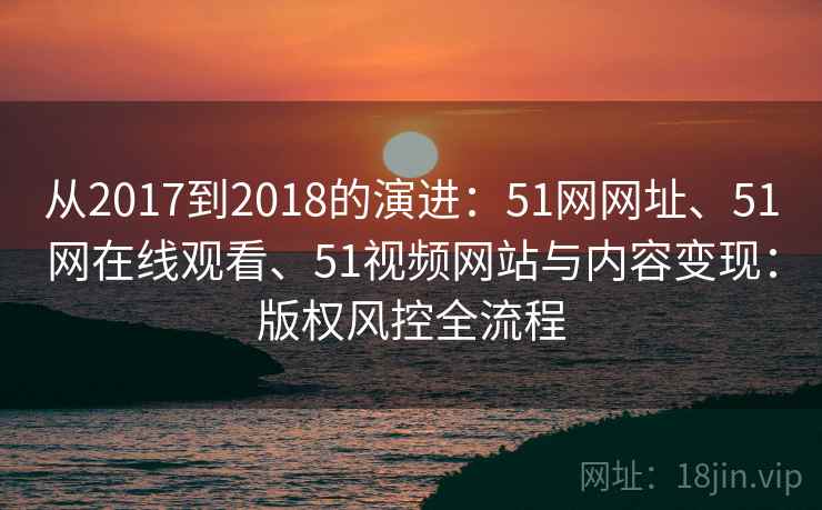从2017到2018的演进：51网网址、51网在线观看、51视频网站与内容变现：版权风控全流程