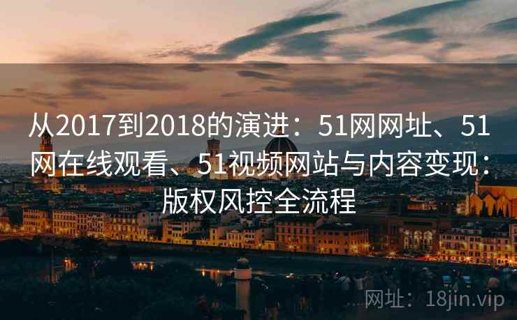从2017到2018的演进：51网网址、51网在线观看、51视频网站与内容变现：版权风控全流程