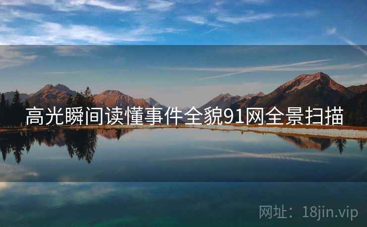 高光瞬间读懂事件全貌91网全景扫描