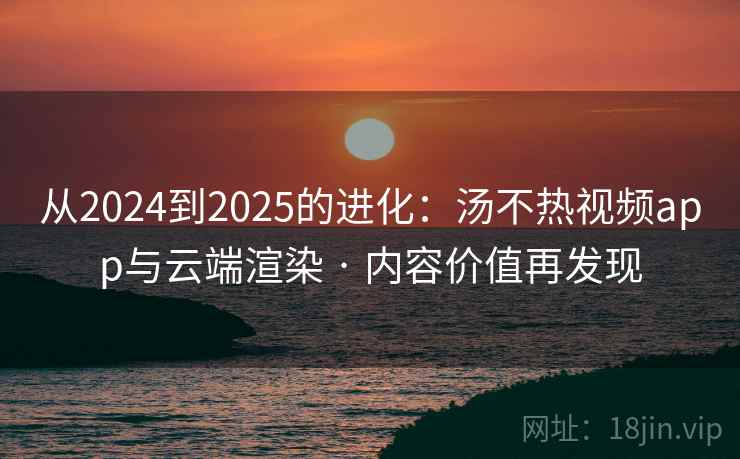 从2024到2025的进化：汤不热视频app与云端渲染 · 内容价值再发现